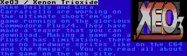 XeO3 / Xenon Trioxide | Mike Dailly and Luca Carrafiello are working on the ultimate shoot'em'up game running on the glorious Commodore Plus/4. They have made a teaser that you can download. Making a game on a Plus/4 has limitation, there are no hardware sprites like on the C64 and the Amiga's. You can read all about the game on the web site.