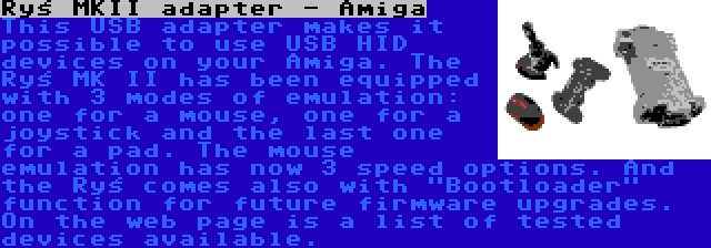 Ryś MKII adapter - Amiga | This USB adapter makes it possible to use USB HID devices on your Amiga. The Ryś MK II has been equipped with 3 modes of emulation: one for a mouse, one for a joystick and the last one for a pad. The mouse emulation has now 3 speed options. And the Ryś comes also with Bootloader function for future firmware upgrades. On the web page is a list of tested devices available.