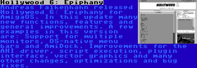 Hollywood 6: Epiphany | Andreas Falkenhahn released Hollywood 6: Epiphany for AmigaOS. In this update many new functions, features and general improvements. A few examples in this version are: Support for multiple monitors, OS-native menu bars and AmiDock. Improvements for the AHI driver, script execution, plugin interface, vector graphics and many other changes, optimizations and bug fixes.