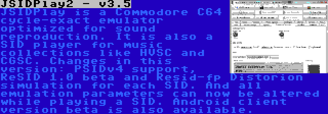 JSIDPlay2 - v3.5 | JSIDPlay is a Commodore C64 cycle-exact emulator optimized for sound reproduction. It is also a SID player for music collections like HVSC and CGSC. Changes in this version: PSIDv4 support, ReSID 1.0 beta and Resid-fp Distorion simulation for each SID. And all emulation parameters can now be altered while playing a SID. Android client version beta is also available.