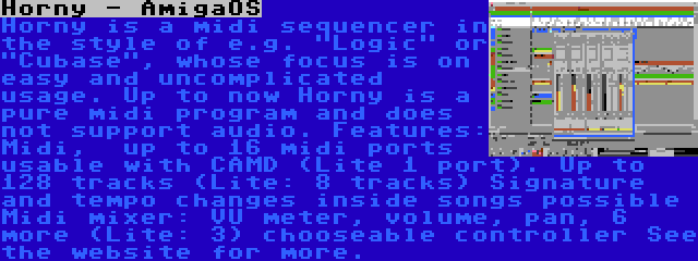 Horny - AmigaOS | Horny is a midi sequencer in the style of e.g. Logic or Cubase, whose focus is on easy and uncomplicated usage. Up to now Horny is a pure midi program and does not support audio. Features: Midi,  up to 16 midi ports usable with CAMD (Lite 1 port). Up to 128 tracks (Lite: 8 tracks) Signature and tempo changes inside songs possible Midi mixer: VU meter, volume, pan, 6 more (Lite: 3) chooseable controller See the website for more.