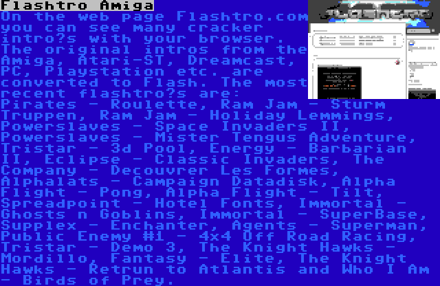 Flashtro Amiga | On the web page Flashtro.com you can see many cracker intro’s with your browser. The original intros from the Amiga, Atari-ST, Dreamcast, PC, Playstation etc. are converted to Flash. The most recent flashtro’s are: Pirates - Roulette, Ram Jam - Sturm Truppen, Ram Jam - Holiday Lemmings, Powerslaves - Space Invaders II, Powerslaves - Mister Tengus Adventure, Tristar - 3d Pool, Energy - Barbarian II, Eclipse - Classic Invaders, The Company - Decouvrer Les Formes, Alphalats - Campaign Datadisk, Alpha Flight - Pong, Alpha Flight - Tilt, Spreadpoint - Hotel Fonts, Immortal - Ghosts n Goblins, Immortal - SuperBase, Supplex - Enchanter, Agents - Superman, Public Enemy #1 - 4x4 Off Road Racing, Tristar - Demo 3, The Knight Hawks - Mordillo, Fantasy - Elite, The Knight Hawks - Retrun to Atlantis and Who I Am - Birds of Prey.