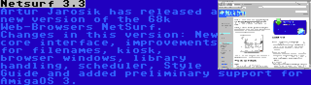 Netsurf 3.3 | Artur Jarosik has released a new version of the 68k Web-Browsers NetSurf. Changes in this version: New core interface, improvements for filenames, kiosk, browser windows, library handling, scheduler, Style Guide and added preliminary support for AmigaOS 3.