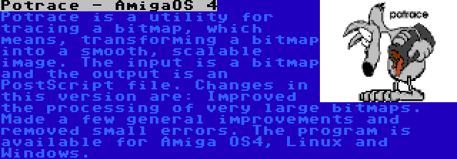 Potrace - AmigaOS 4 | Potrace is a utility for tracing a bitmap, which means, transforming a bitmap into a smooth, scalable image. The input is a bitmap and the output is an PostScript file. Changes in this version are: Improved the processing of very large bitmaps. Made a few general improvements and removed small errors. The program is available for Amiga OS4, Linux and Windows.