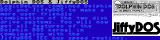 Dolphin DOS & JiffyDOS | LogicDeLuxe combined Dolphin DOS and JiffyDOS to make a more user friendly combination of the two disk drive systems. You will now get all features of the Dolphin DOS kernal in combination with the JiffyDOS IEC bus speed routines.