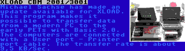 XLOAD CBM 2001/3001 | Michael Sachse has made an update available for XLOAD. This program makes it possible to transfer data from a modern PC to the early PETs with Basic 2.0. The computers are connected with a User port - Printer port cable. The transfer rate is about 9,5 KB/Sec.