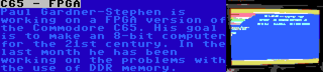 C65 - FPGA | Paul Gardner-Stephen is working on a FPGA version of the Commodore C65. His goal is to make an 8-bit computer for the 21st century. In the last month he has been working on the problems with the use of DDR memory.