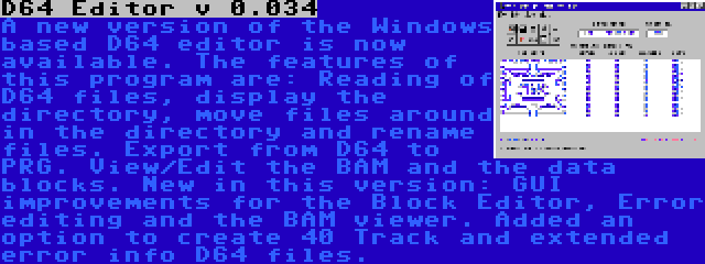 D64 Editor v 0.034 | A new version of the Windows based D64 editor is now available. The features of this program are: Reading of D64 files, display the directory, move files around in the directory and rename files. Export from D64 to PRG. View/Edit the BAM and the data blocks. New in this version: GUI improvements for the Block Editor, Error editing and the BAM viewer. Added an option to create 40 Track and extended error info D64 files.