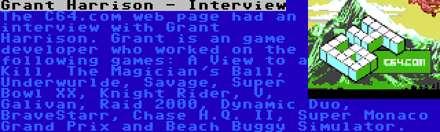 Grant Harrison - Interview | The C64.com web page had an interview with Grant Harrison. Grant is an game developer who worked on the following games: A View to a Kill, The Magician's Ball, Underwurlde, Savage, Super Bowl XX, Knight Rider, V, Galivan, Raid 2000, Dynamic Duo, BraveStarr, Chase H.Q. II, Super Monaco Grand Prix and Beach Buggy Simulator.