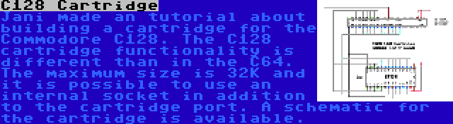 C128 Cartridge | Jani made an tutorial about building a cartridge for the Commodore C128. The C128 cartridge functionality is different than in the C64. The maximum size is 32K and it is possible to use an internal socket in addition to the cartridge port. A schematic for the cartridge is available.