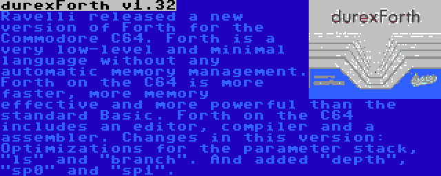 durexForth v1.32 | Ravelli released a new version of Forth for the Commodore C64. Forth is a very low-level and minimal language without any automatic memory management. Forth on the C64 is more faster, more memory effective and more powerful than the standard Basic. Forth on the C64 includes an editor, compiler and a assembler. Changes in this version: Optimizations for the parameter stack, ls and branch. And added depth, sp0 and sp1.