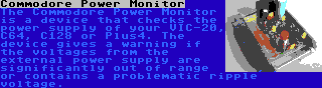 Commodore Power Monitor | The Commodore Power Monitor is a device that checks the power supply of your VIC-20, C64, C128 or Plus4. The device gives a warning if the voltages from the external power supply are significantly out of range or contains a problematic ripple voltage.