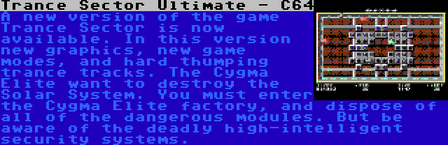 Trance Sector Ultimate - C64 | A new version of the game Trance Sector is now available. In this version new graphics, new game modes, and hard thumping trance tracks. The Cygma Elite want to destroy the Solar System. You must enter the Cygma Elite factory, and dispose of all of the dangerous modules. But be aware of the deadly high-intelligent security systems.