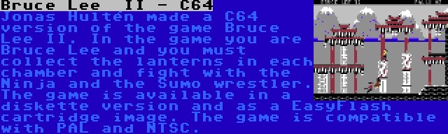 Bruce Lee  II - C64 | Jonas Hultén made a C64 version of the game Bruce Lee II. In the game you are Bruce Lee and you must collect the lanterns in each chamber and fight with the Ninja and the Sumo wrestler. The game is available in a diskette version and as a EasyFlash cartridge image. The game is compatible with PAL and NTSC.