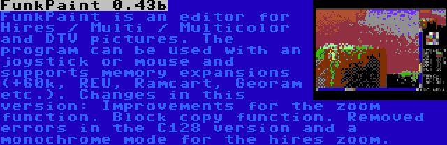 FunkPaint 0.43b | FunkPaint is an editor for Hires / Multi / Multicolor and DTV pictures. The program can be used with an joystick or mouse and supports memory expansions (+60k, REU, Ramcart, Georam etc.). Changes in this version: Improvements for the zoom function. Block copy function. Removed errors in the C128 version and a monochrome mode for the hires zoom.