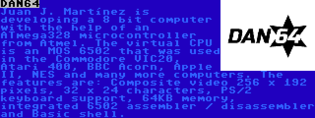 DAN64 | Juan J. Martínez is developing a 8 bit computer with the help of an ATmega328 microcontroller from Atmel. The virtual CPU is an MOS 6502 that was used in the Commodore VIC20, Atari 400, BBC Acorn, Apple II, NES and many more computers. The features are: Composite video 256 x 192 pixels, 32 x 24 characters, PS/2 keyboard support, 64KB memory, integrated 6502 assembler / disassembler and Basic shell.