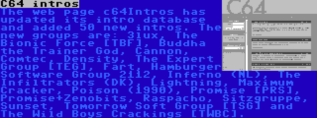 C64 intros | The web page c64Intros has updated its intro database and added 50 new intros. The new groups are: 3lux, The Bionic Force [TBF], Buddha the Trainer God, Cannon, Comtec, Density, The Expert Group [TEG], Fart, Hamburger Software Group 2112, Inferno (NL), The Infiltrators (DK), Lightning, Maximum Cracker, Poison (1990), Promise [PRS], Promise+Zenobits, Raspacho, Sitzgruppe, Sunset, Tomorrow Soft Group [TSG] and The Wild Boys Crackings [TWBC].