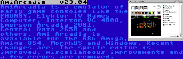 AmiArcadia - v23.04 | AmiArcadia is a emulator of early game consoles like the PHUNSY, Elektor TV Games Computer, Interton VC 4000, Emerson Arcadia 2001, Central Data 2650 and others. Ami Arcadia is available for the 68k Amiga, Amiga OS4, MorphOS and Windows. Recent changes are: The sprite editor is improved, miscellaneous improvements and a few errors are removed.