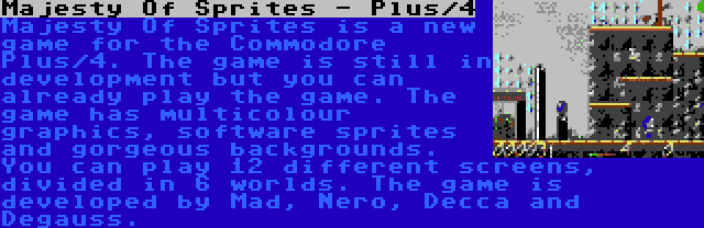 Majesty Of Sprites - Plus/4 | Majesty Of Sprites is a new game for the Commodore Plus/4. The game is still in development but you can already play the game. The game has multicolour graphics, software sprites and gorgeous backgrounds. You can play 12 different screens, divided in 6 worlds. The game is developed by Mad, Nero, Decca and Degauss.