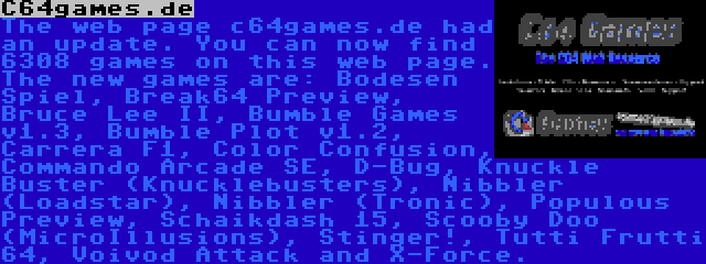 C64games.de | The web page c64games.de had an update. You can now find 6308 games on this web page. The new games are: Bodesen Spiel, Break64 Preview, Bruce Lee II, Bumble Games v1.3, Bumble Plot v1.2, Carrera F1, Color Confusion, Commando Arcade SE, D-Bug, Knuckle Buster (Knucklebusters), Nibbler (Loadstar), Nibbler (Tronic), Populous Preview, Scooby Doo (MicroIllusions), Stinger!, Tutti Frutti 64, Voivod Attack and X-Force.