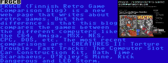 FRGCB | FRGCB (Finnish Retro Game Comparison Blog) is a new web page that writes about retro games. But the difference is that this blog compares the games between the different computers like the C64, Amiga, MSX, NES, CPC, DOS, etc. The most recent comparisons are: CREATURES II: Torture Trouble, Fast Tracks: The Computer Slot Car Construction Kit, Bath Time, Scarabaeus, O'Riley's Mine, Rick Dangerous and LED Storm.