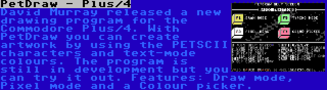 PetDraw - Plus/4 | David Murray released a new drawing program for the Commodore Plus/4. With PetDraw you can create artwork by using the PETSCII characters and text-mode colours. The program is still in development but you can try it out. Features: Draw mode, Pixel mode and a Colour picker.