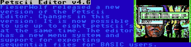 Petscii Editor v4.6 | FieserWolf released a new version of the Petscii Editor. Changes in this version: It is now possible to use up to eight petscii's at the same time. The editor has a new menu system and support for exporting sequential files for BASIC users.