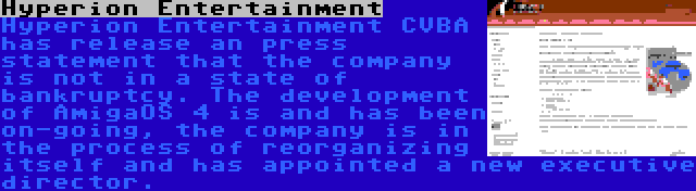 Hyperion Entertainment | Hyperion Entertainment CVBA has release an press statement that the company is not in a state of bankruptcy. The development of AmigaOS 4 is and has been on-going, the company is in the process of reorganizing itself and has appointed a new executive director.