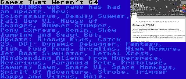 Games That Weren't 64 | The GTW64 web page has had an update. New: Colorasaurus, Deadly Summer, Fall Guy V1, House of Changes, Number Stumper, Pony Express, Ronin, Show Jumping and Sqaut Bot. Update: Bloody Kids, Catch 23, DDT: Dynamic Debugger, Fantasy, Flok, Food Feud, Gremlins, High Memory, Jet Boat Simulator, Lethal Xcess, Mindbending Aliens From Hyperspace, Nefarious, Paranoid Pete, Prototype, Samurai Dawn, Snare V1, Space Monkeys, Spirit Of Adventure, Strobe, Trigger Happy and Vitrus, Wolf.