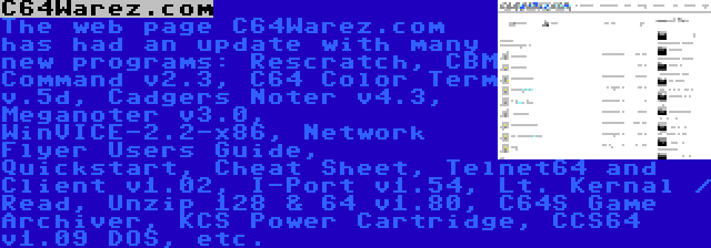 C64Warez.com | The web page C64Warez.com has had an update with many new programs: Rescratch, CBM Command v2.3, C64 Color Term v.5d, Cadgers Noter v4.3, Meganoter v3.0, WinVICE-2.2-x86, Network Flyer Users Guide, Quickstart, Cheat Sheet, Telnet64 and Client v1.02, I-Port v1.54, Lt. Kernal / Read, Unzip 128 & 64 v1.80, C64S Game Archiver, KCS Power Cartridge, CCS64 v1.09 DOS, etc.