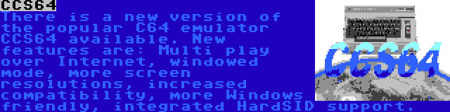 CCS64 | There is a new version of the popular C64 emulator CCS64 available. New features are: Multi play over Internet, windowed mode, more screen resolutions, increased compatibility, more Windows friendly, integrated HardSID support.