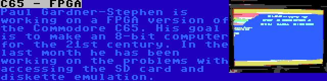 C65 - FPGA | Paul Gardner-Stephen is working on a FPGA version of the Commodore C65. His goal is to make an 8-bit computer for the 21st century. In the last month he has been working on the problems with accessing the SD card and diskette emulation.