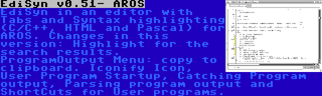 EdiSyn v0.51- AROS | EdiSyn in an editor with Tabs and Syntax highlighting (C/C++, HTML and Pascal) for AROS. Changes in this version: Highlight for the search results. ProgramOutput Menu: copy to clipboard. Iconify Icon, User Program Startup, Catching Program output, Parsing program output and ShortCuts for User programs.