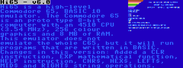 Hi65 - v6.0 | Hi65 is a high-level Commodore 65, BASIC 10 emulator. The Commodore 65 is an proto type 8-bit computer with an 4510 CPU (3.54 MHz), 256 colour graphics and 8 MB of RAM. This emulator does not emulate the whole C65, but it will run programs that are written in BASIC. Changes in this version: Added a CLR instruction, EXP mathematical function, HELP instruction, CHR$, HEX$, LEFT$, MID$ and RIGHT$ string operations.