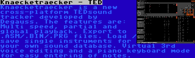 Knaecketraecker - TED | Knaecketraecker is a new cross-platform TEDsound tracker developed by Degauss. The features are: Multi speed, partial and global playback. Export to .ASM/.BIN/.PRG files. Load / save single instruments for your own sound database. Virtual 3rd voice editing and a piano keyboard mode for easy entering of notes.