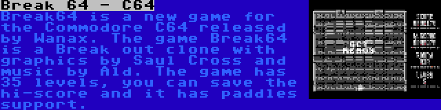 Break 64 - C64 | Break64 is a new game for the Commodore C64 released by Wanax. The game Break64 is a Break out clone with graphics by Saul Cross and music by Ald. The game has 35 levels, you can save the hi-score and it has paddles support.