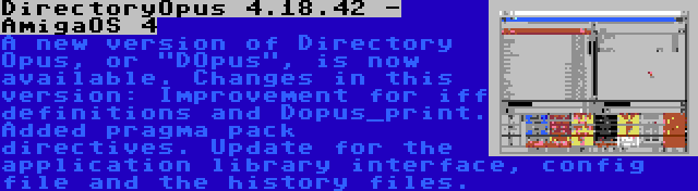 DirectoryOpus 4.18.42 - AmigaOS 4 | A new version of Directory Opus, or DOpus, is now available. Changes in this version: Improvement for iff definitions and Dopus_print. Added pragma pack directives. Update for the application library interface, config file and the history files.