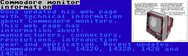 Commodore monitor information | Gona updated his web page with technical information about Commodore monitors. This web page has information about: manufacturers, connectors, resolutions, introduction year and application. Recent updates: Commodore 1803, 1432V, 1432D, 1428 and 1428X.