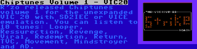 Chiptunes Volume 1 - VIC20 | R'zo released Chiptunes volume 1 for the unexpanded VIC 20 with SD2IEC or VICE emulation. You can listen to 10 tunes: Looper, Ressurection, Revenge, Viral, Redemption, Return, TVC, Movement, Mindstroyer and AD.