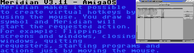 Meridian V3.11 - AmigaOS | Meridian makes it possible to create virtual hotkeys by using the mouse. You draw a symbol and Meridian will start the requested action. For example: Flipping screens and windows, closing windows, quitting requesters, starting programs and actions just by moving the mouse.
