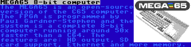 MEGA65 8-bit computer | The MEGA65 is an open-source version of the C65 computer. The FPGA is programmed by Paul Gardner-Stephen and the system is a complete 8-bit computer running around 50x faster than a C64. The features are: HD output, SD card support, Ethernet and more memory.