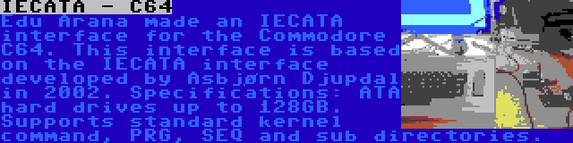 IECATA - C64 | Edu Arana made an IECATA interface for the Commodore C64. This interface is based on the IECATA interface developed by Asbjørn Djupdal in 2002. Specifications: ATA hard drives up to 128GB. Supports standard kernel command, PRG, SEQ and sub directories.