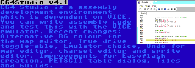 C64Studio v4.1 | C64 Studio is a assembly development environment which is dependent on VICE. You can write assembly code and test this with the VICE emulator. Recent changes: Alternative BG colour for the map editor, True drive toggle-able, Emulator choice, Undo for map editor, charset editor and sprite editor. Improvements for Easyflash creation, PETSCII table dialog, Tiles and builds.