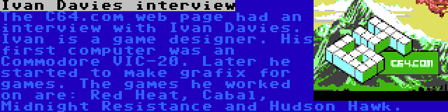 Ivan Davies interview | The C64.com web page had an interview with Ivan Davies. Ivan is a game designer. His first computer was an Commodore VIC-20. Later he started to make grafix for games. The games he worked on are: Red Heat, Cabal, Midnight Resistance and Hudson Hawk.