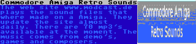 Commodore Amiga Retro Sounds | The web site www.modcast.de plays the sound files that where made on a Amiga. They update the site almost daily. There are 70 mp3's available at the moment. The music comes from demo's, games and composers.