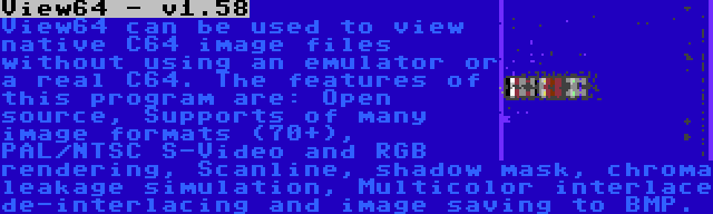 View64 - v1.58 | View64 can be used to view native C64 image files without using an emulator or a real C64. The features of this program are: Open source, Supports of many image formats (70+), PAL/NTSC S-Video and RGB rendering, Scanline, shadow mask, chroma leakage simulation, Multicolor interlace de-interlacing and image saving to BMP.