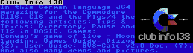 Club Info 138 | In this German language d64 magazine for the Commodore C116, C16 and the Plus/4 the following articles: Tips & Tricks: Directory, Pause and TI$ in BASIC. Games: Conway's game of live - Moon landing. Games Guide: Dizzys (2). User Guide: SVS-Calc v2.0 Doc. (7). And also many demos and pictures.