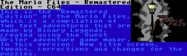 The Marlo Files - Remastered Edition - C64 | This is the Remastered Edition of the Marlo Files, which is a compilation of two text adventures that are made by Binary Legends, created using the Quest Writer adventure game maker. In this version: New title screen, tweaks, corrections and changes for the puzzles.