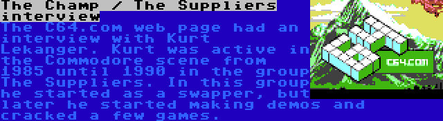 The Champ / The Suppliers interview | The C64.com web page had an interview with Kurt Lekanger. Kurt was active in the Commodore scene from 1985 until 1990 in the group The Suppliers. In this group he started as a swapper, but later he started making demos and cracked a few games.