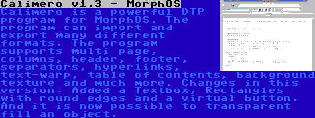 Calimero v1.3 - MorphOS | Calimero is a powerful DTP program for MorphOS. The program can import and export many different formats. The program supports multi page, columns, header, footer, separators, hyperlinks, text-warp, table of contents, background texture and much more. Changes in this version: Added a Textbox, Rectangles with round edges and a virtual button. And it is now possible to transparent fill an object.